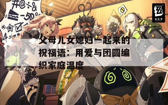 父母儿女媳妇一起来的祝福语：用爱与团圆编织家庭温度