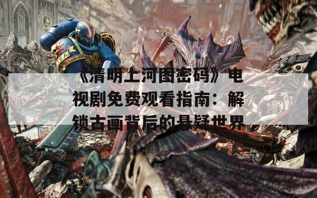《清明上河图密码》电视剧免费观看指南：解锁古画背后的悬疑世界