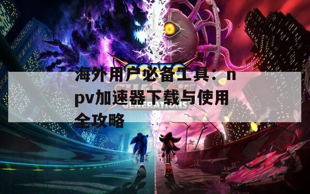 海外用户必备工具：npv加速器下载与使用全攻略
