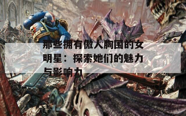 那些拥有傲人胸围的女明星：探索她们的魅力与影响力