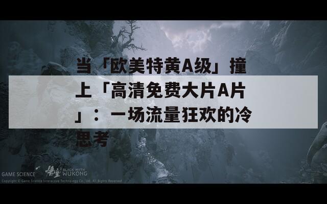 当「欧美特黄A级」撞上「高清免费大片A片」：一场流量狂欢的冷思考