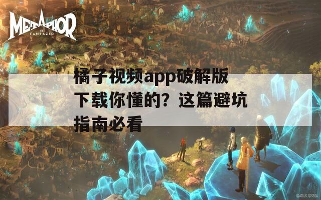 橘子视频app破解版下载你懂的？这篇避坑指南必看