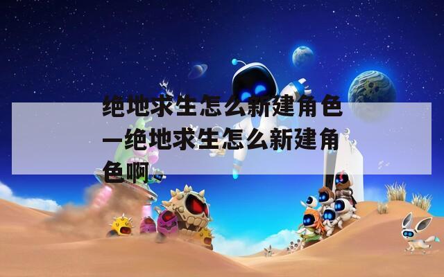 绝地求生怎么新建角色—绝地求生怎么新建角色啊