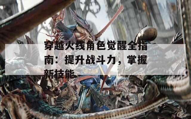 穿越火线角色觉醒全指南：提升战斗力，掌握新技能