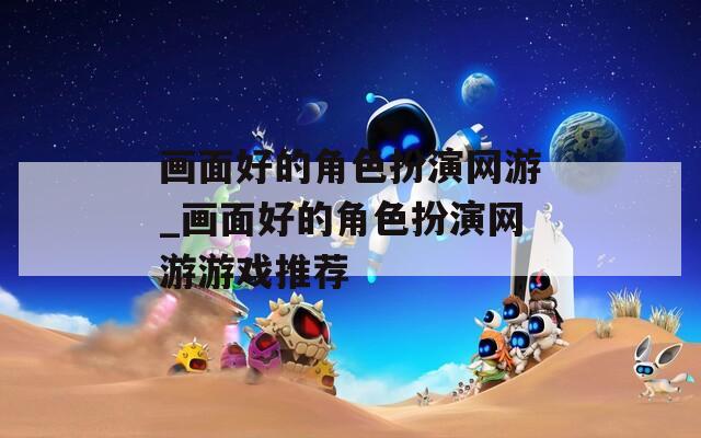 画面好的角色扮演网游_画面好的角色扮演网游游戏推荐