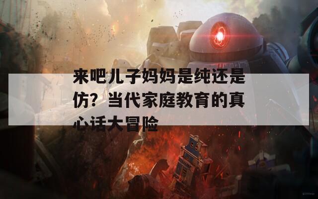 来吧儿子妈妈是纯还是仿？当代家庭教育的真心话大冒险