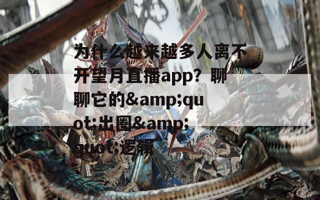 为什么越来越多人离不开望月直播app？聊聊它的&quot;出圈&quot;逻辑