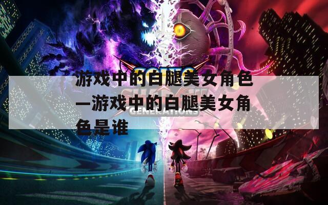 游戏中的白腿美女角色—游戏中的白腿美女角色是谁