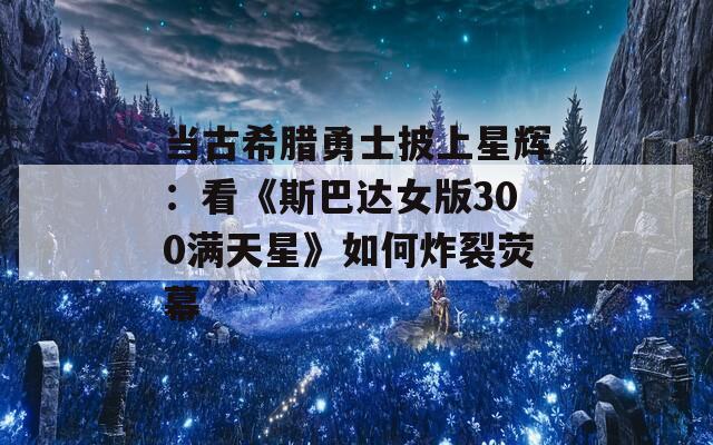 当古希腊勇士披上星辉：看《斯巴达女版300满天星》如何炸裂荧幕