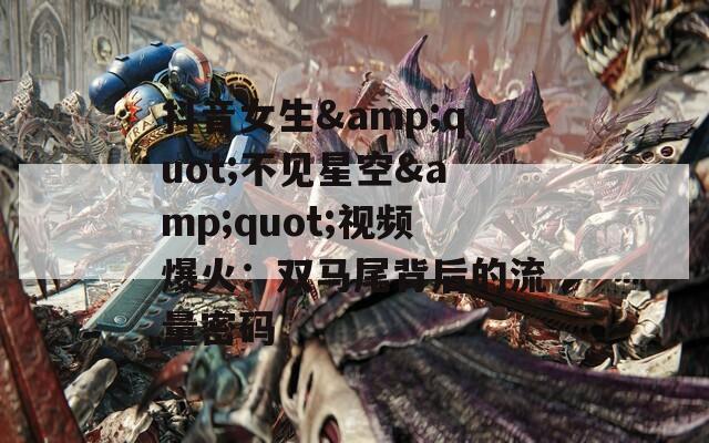 抖音女生&quot;不见星空&quot;视频爆火：双马尾背后的流量密码