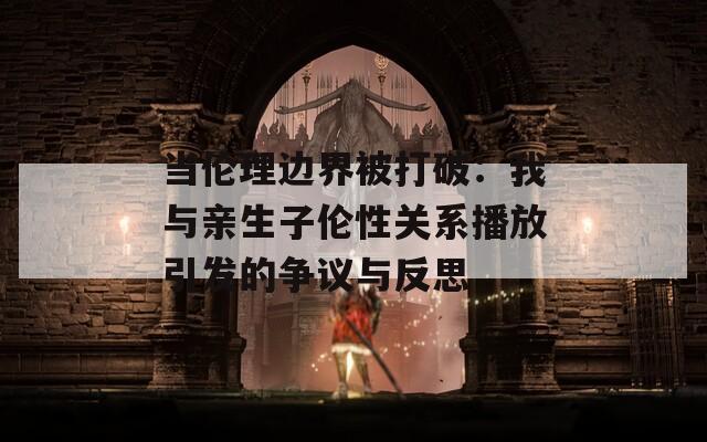 当伦理边界被打破：我与亲生子伦性关系播放引发的争议与反思