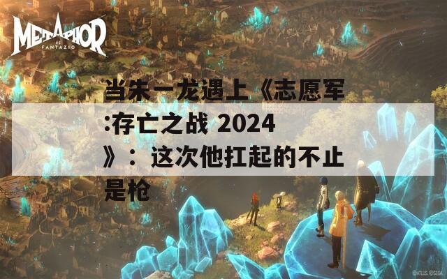 当朱一龙遇上《志愿军:存亡之战 2024》：这次他扛起的不止是枪