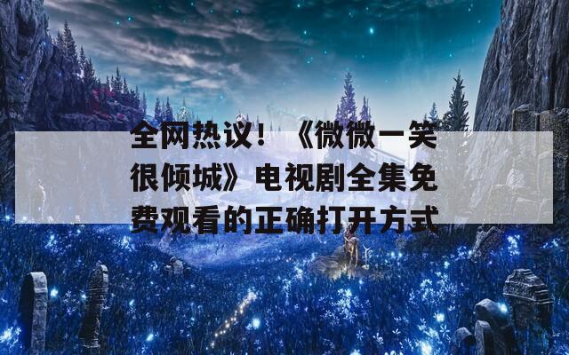 全网热议！《微微一笑很倾城》电视剧全集免费观看的正确打开方式