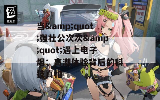 当&quot;强壮公次次&quot;遇上电子烟：高潮体验背后的科技真相