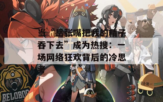 当“岳张嘴把我的精子吞下去”成为热搜：一场网络狂欢背后的冷思考