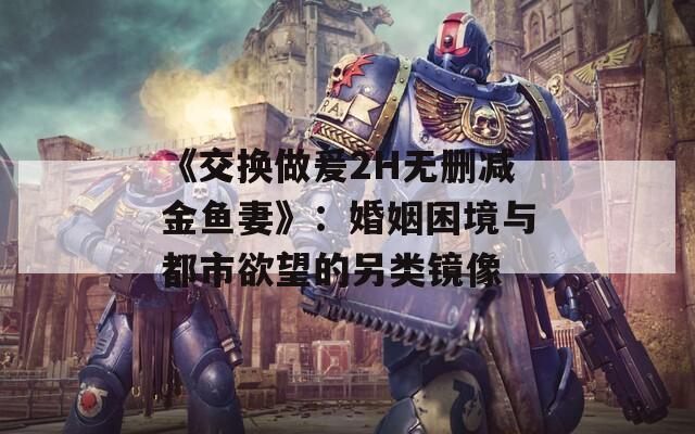 《交换做爰2H无删减金鱼妻》：婚姻困境与都市欲望的另类镜像
