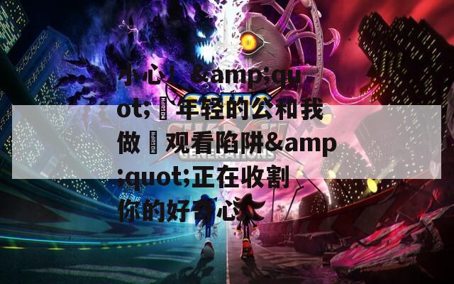小心！&quot;巜年轻的公和我做愛观看陷阱&quot;正在收割你的好奇心