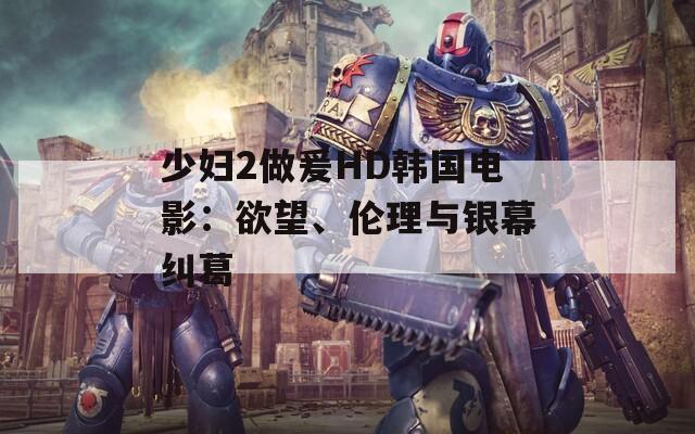 少妇2做爰HD韩国电影：欲望、伦理与银幕纠葛
