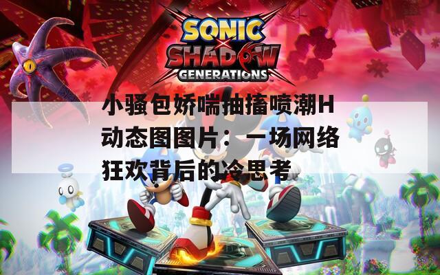 小骚包娇喘抽搐喷潮H动态图图片：一场网络狂欢背后的冷思考