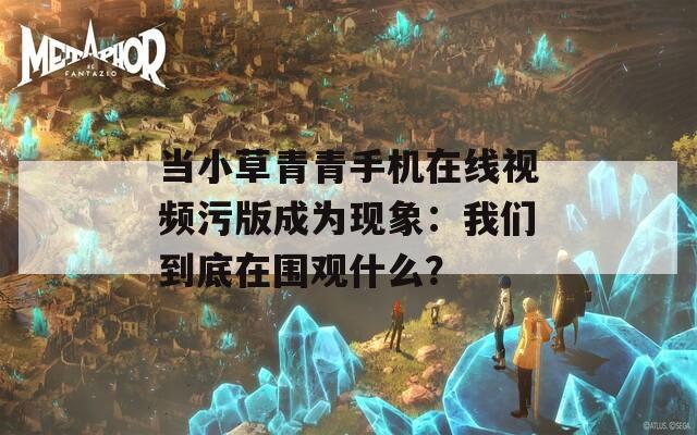 当小草青青手机在线视频污版成为现象：我们到底在围观什么？