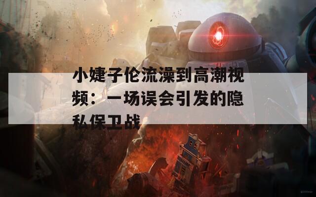 小婕子伦流澡到高潮视频：一场误会引发的隐私保卫战