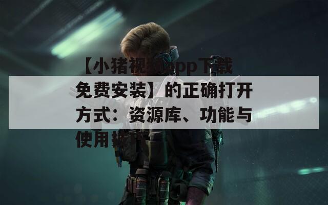 【小猪视频app下载免费安装】的正确打开方式：资源库、功能与使用技巧