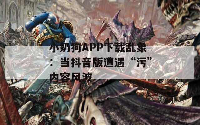 小奶狗APP下载乱象：当抖音版遭遇“污”内容风波
