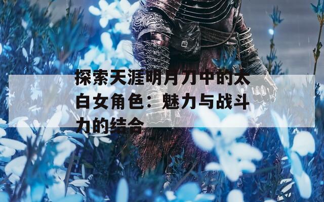探索天涯明月刀中的太白女角色：魅力与战斗力的结合