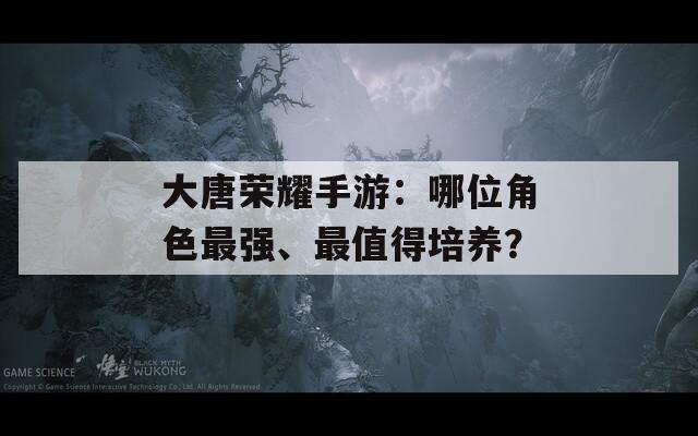 大唐荣耀手游：哪位角色最强、最值得培养？