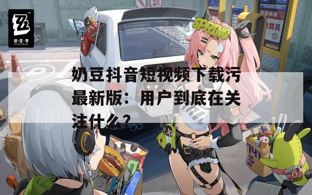 奶豆抖音短视频下载污最新版：用户到底在关注什么？