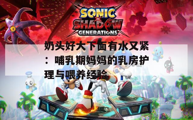 奶头好大下面有水又紧：哺乳期妈妈的乳房护理与喂养经验