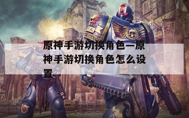 原神手游切换角色—原神手游切换角色怎么设置