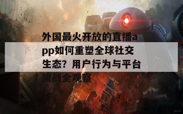外国最火开放的直播app如何重塑全球社交生态？用户行为与平台挑战全观察