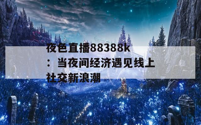 夜色直播88388k：当夜间经济遇见线上社交新浪潮