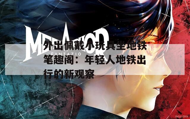 外出佩戴小玩具坐地铁笔趣阁：年轻人地铁出行的新观察