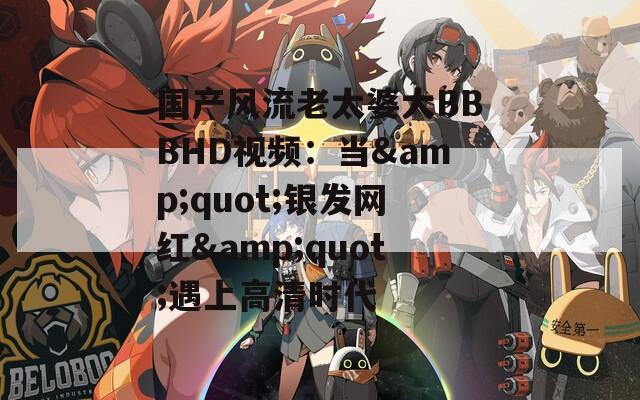 国产风流老太婆大BBBHD视频：当&quot;银发网红&quot;遇上高清时代