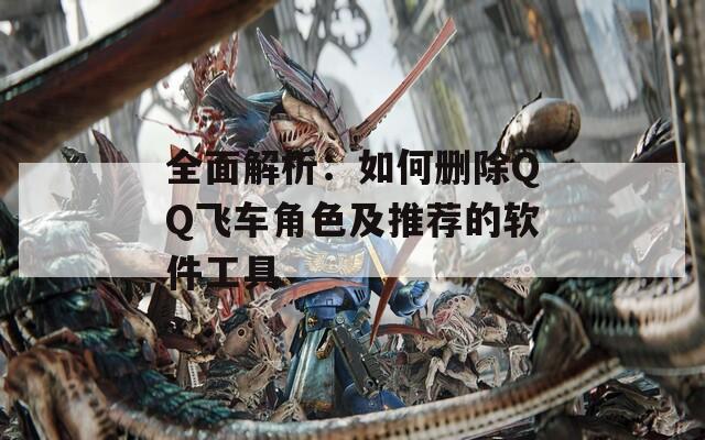全面解析：如何删除QQ飞车角色及推荐的软件工具