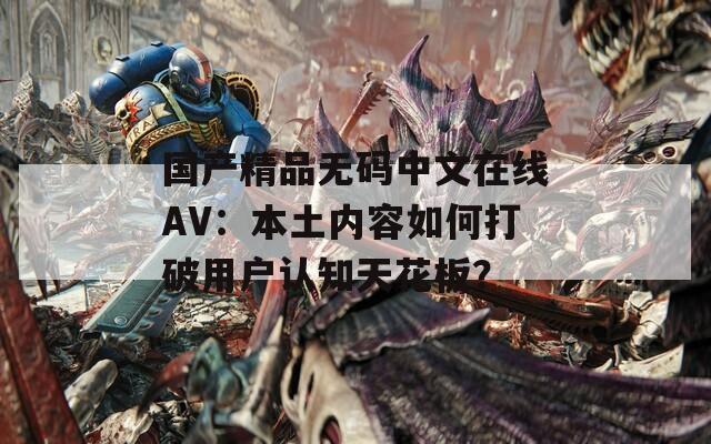 国产精品无码中文在线AV：本土内容如何打破用户认知天花板？