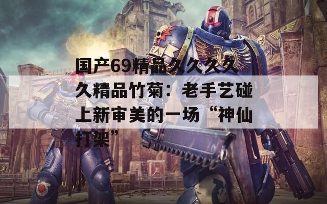 国产69精品久久久久久精品竹菊：老手艺碰上新审美的一场“神仙打架”