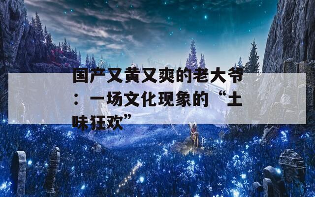 国产又黄又爽的老大爷：一场文化现象的“土味狂欢”