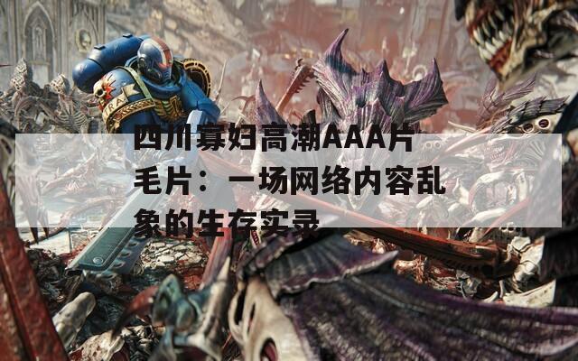 四川寡妇高潮AAA片毛片：一场网络内容乱象的生存实录