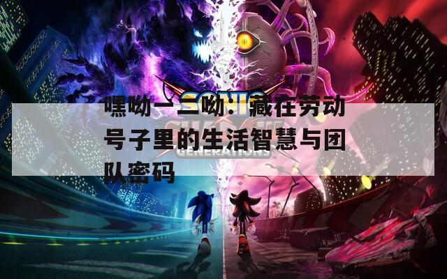 嘿呦一二呦：藏在劳动号子里的生活智慧与团队密码