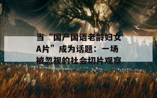 当“国产国语老龄妇女A片”成为话题：一场被忽视的社会切片观察
