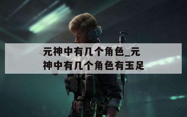 元神中有几个角色_元神中有几个角色有玉足