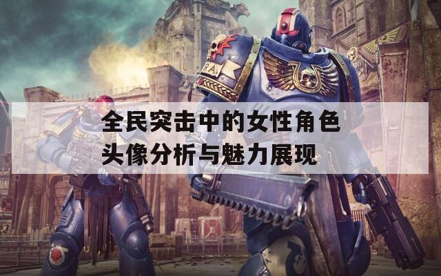 全民突击中的女性角色头像分析与魅力展现
