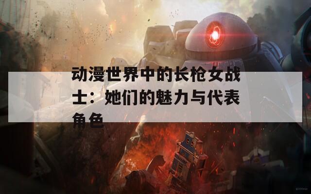 动漫世界中的长枪女战士：她们的魅力与代表角色