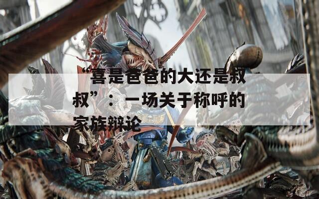 “喜是爸爸的大还是叔叔”：一场关于称呼的家族辩论