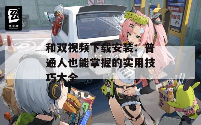 和双视频下载安装：普通人也能掌握的实用技巧大全