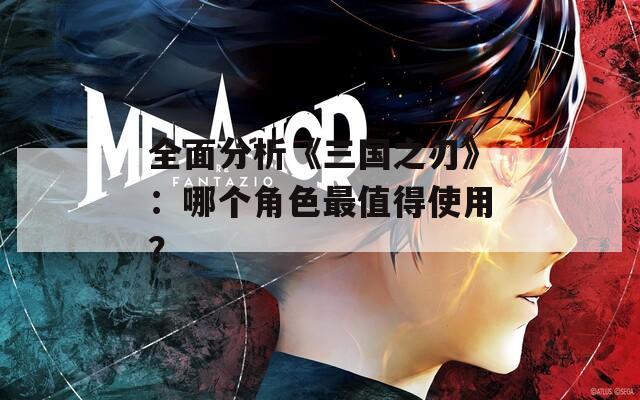 全面分析《三国之刃》：哪个角色最值得使用？