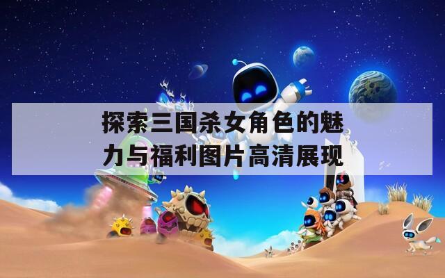 探索三国杀女角色的魅力与福利图片高清展现